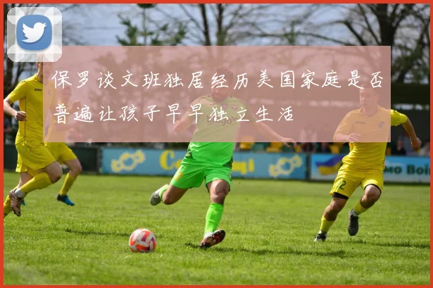 保罗谈文班独居经历美国家庭是否普遍让孩子早早独立生活