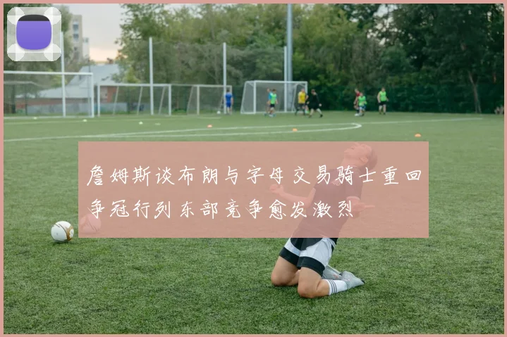 詹姆斯谈布朗与字母交易骑士重回争冠行列东部竞争愈发激烈