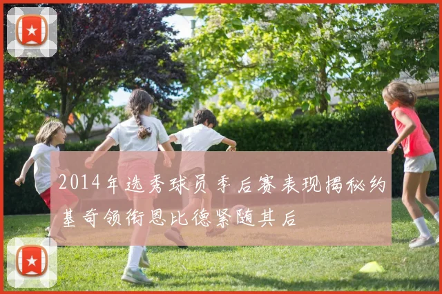 2014年选秀球员季后赛表现揭秘约基奇领衔恩比德紧随其后