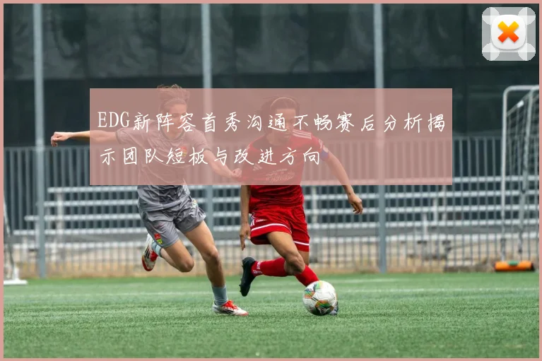 EDG新阵容首秀沟通不畅赛后分析揭示团队短板与改进方向
