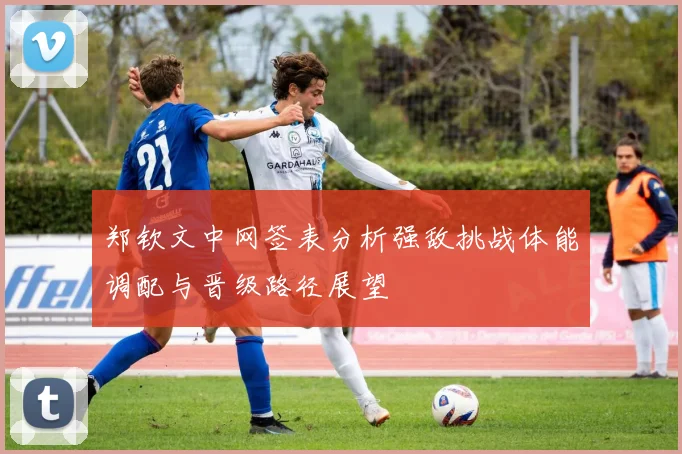 郑钦文中网签表分析强敌挑战体能调配与晋级路径展望
