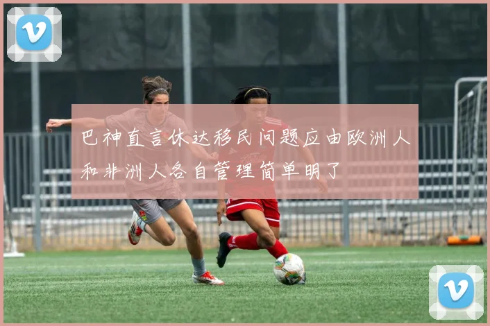 巴神直言休达移民问题应由欧洲人和非洲人各自管理简单明了