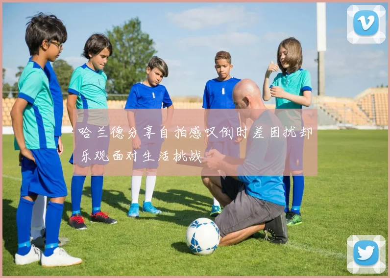 哈兰德分享自拍感叹倒时差困扰却乐观面对生活挑战