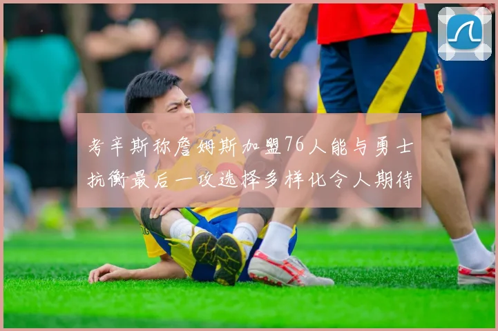 考辛斯称詹姆斯加盟76人能与勇士抗衡最后一攻选择多样化令人期待
